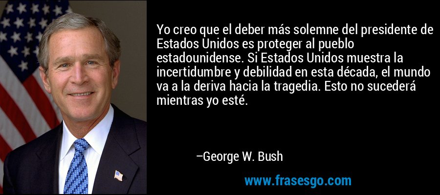 Yo creo que el deber más solemne del presidente de Estados Unidos es proteger al pueblo estadounidense. Si Estados Unidos muestra la incertidumbre y debilidad en esta década, el mundo va a la deriva hacia la tragedia. Esto no sucederá mientras yo esté. – George W. Bush