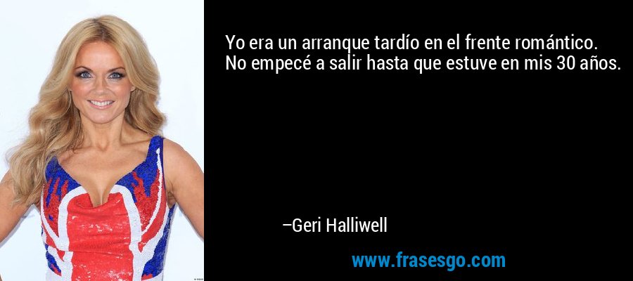 Yo era un arranque tardío en el frente romántico. No empecé a salir hasta que estuve en mis 30 años. – Geri Halliwell