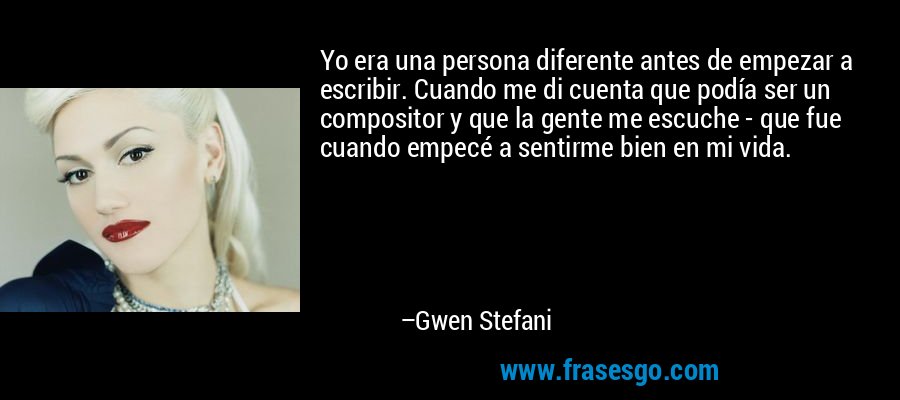 Yo era una persona diferente antes de empezar a escribir. Cuando me di cuenta que podía ser un compositor y que la gente me escuche - que fue cuando empecé a sentirme bien en mi vida. – Gwen Stefani