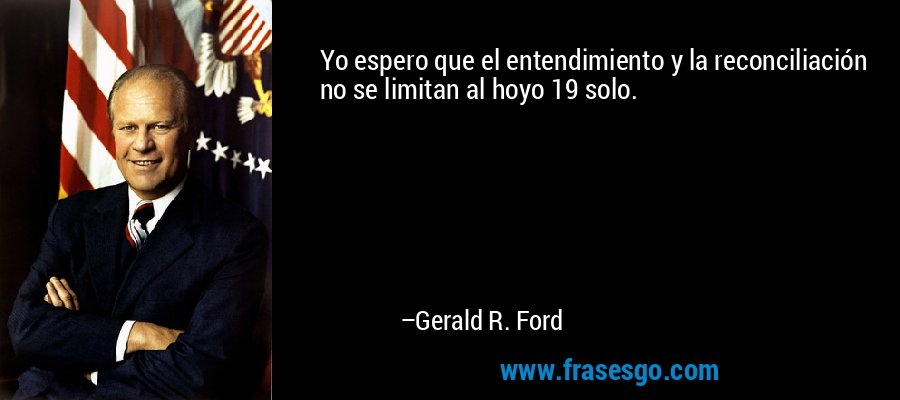 Yo espero que el entendimiento y la reconciliación no se limitan al hoyo 19 solo. – Gerald R. Ford