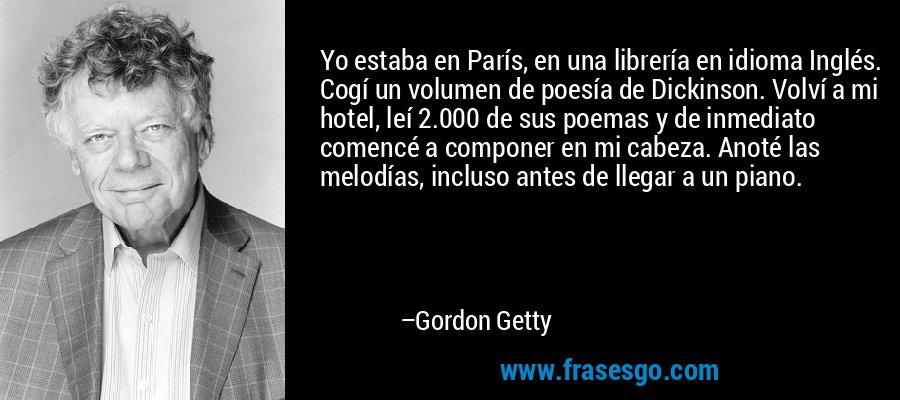 Yo estaba en París, en una librería en idioma Inglés. Cogí un volumen de poesía de Dickinson. Volví a mi hotel, leí 2.000 de sus poemas y de inmediato comencé a componer en mi cabeza. Anoté las melodías, incluso antes de llegar a un piano. – Gordon Getty