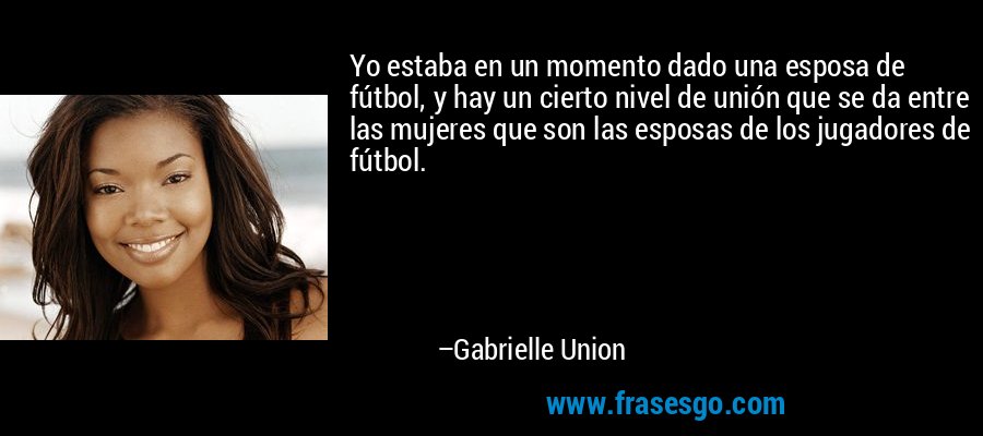 Yo estaba en un momento dado una esposa de fútbol, ​​y hay un cierto nivel de unión que se da entre las mujeres que son las esposas de los jugadores de fútbol. – Gabrielle Union
