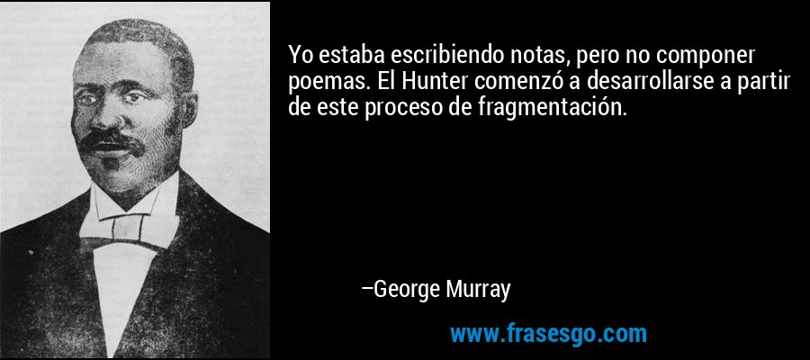 Yo estaba escribiendo notas, pero no componer poemas. El Hunter comenzó a desarrollarse a partir de este proceso de fragmentación. – George Murray
