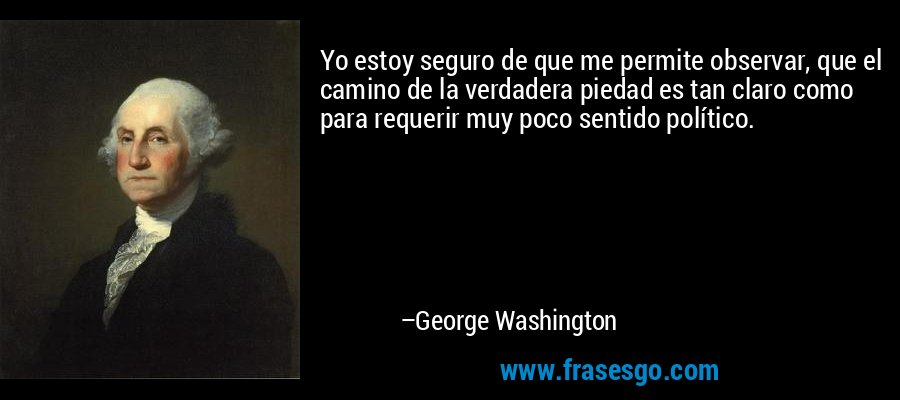 Yo estoy seguro de que me permite observar, que el camino de la verdadera piedad es tan claro como para requerir muy poco sentido político. – George Washington