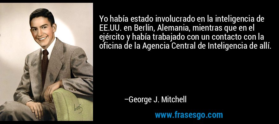 Yo había estado involucrado en la inteligencia de EE.UU. en Berlín, Alemania, mientras que en el ejército y había trabajado con un contacto con la oficina de la Agencia Central de Inteligencia de allí. – George J. Mitchell