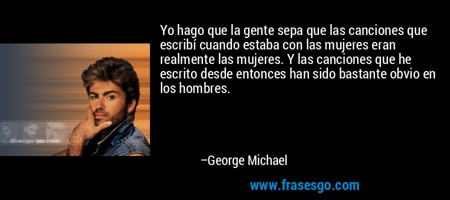 Yo hago que la gente sepa que las canciones que escribí cuando estaba con las mujeres eran realmente las mujeres. Y las canciones que he escrito desde entonces han sido bastante obvio en los hombres. – George Michael