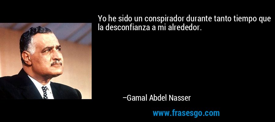 Yo he sido un conspirador durante tanto tiempo que la desconfianza a mi alrededor. – Gamal Abdel Nasser