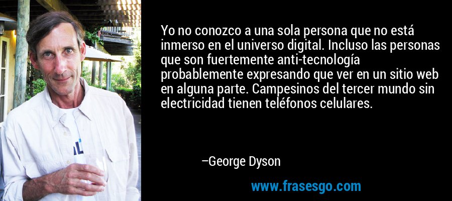 Yo no conozco a una sola persona que no está inmerso en el universo digital. Incluso las personas que son fuertemente anti-tecnología probablemente expresando que ver en un sitio web en alguna parte. Campesinos del tercer mundo sin electricidad tienen teléfonos celulares. – George Dyson