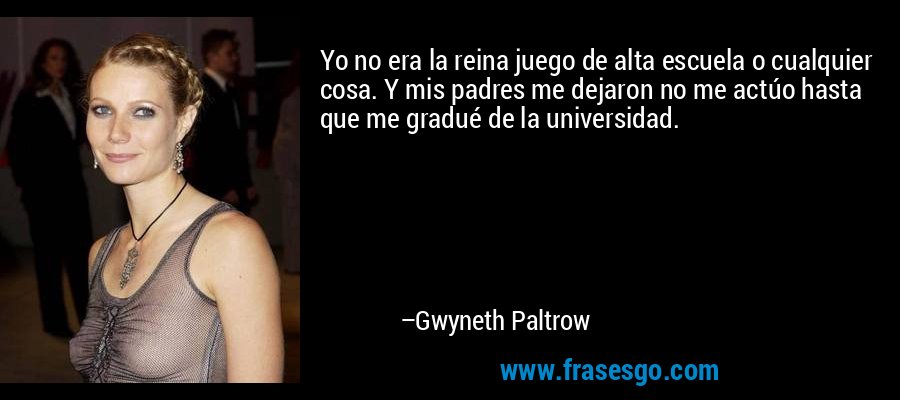 Yo no era la reina juego de alta escuela o cualquier cosa. Y mis padres me dejaron no me actúo hasta que me gradué de la universidad. – Gwyneth Paltrow