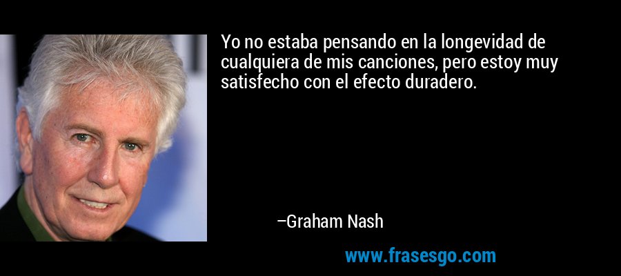 Yo no estaba pensando en la longevidad de cualquiera de mis canciones, pero estoy muy satisfecho con el efecto duradero. – Graham Nash