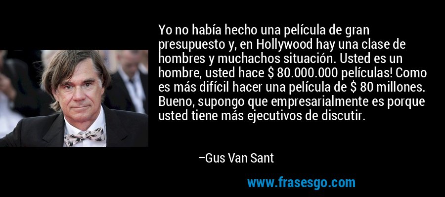 Yo no había hecho una película de gran presupuesto y, en Hollywood hay una clase de hombres y muchachos situación. Usted es un hombre, usted hace $ 80.000.000 películas! Como es más difícil hacer una película de $ 80 millones. Bueno, supongo que empresarialmente es porque usted tiene más ejecutivos de discutir. – Gus Van Sant