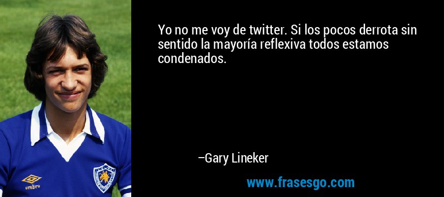 Yo no me voy de twitter. Si los pocos derrota sin sentido la mayoría reflexiva todos estamos condenados. – Gary Lineker
