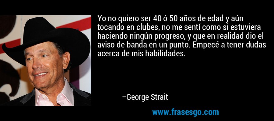 Yo no quiero ser 40 ó 50 años de edad y aún tocando en clubes, no me sentí como si estuviera haciendo ningún progreso, y que en realidad dio el aviso de banda en un punto. Empecé a tener dudas acerca de mis habilidades. – George Strait