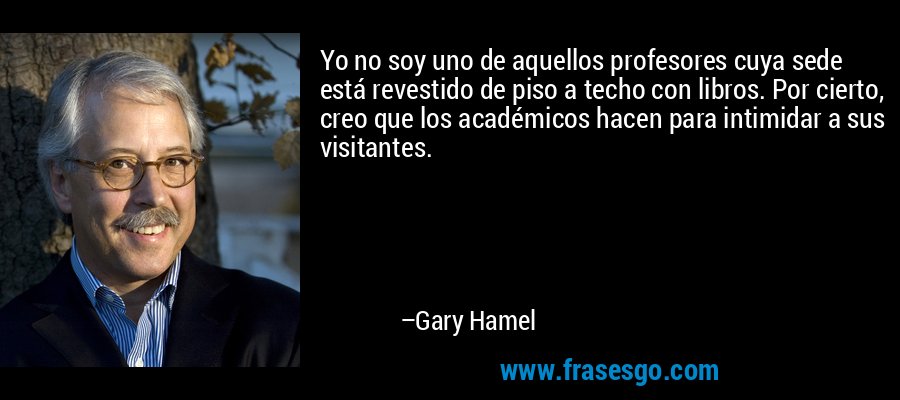 Yo no soy uno de aquellos profesores cuya sede está revestido de piso a techo con libros. Por cierto, creo que los académicos hacen para intimidar a sus visitantes. – Gary Hamel