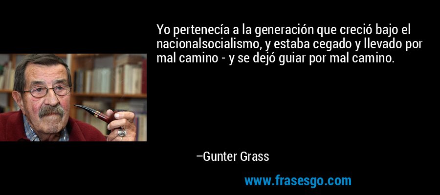 Yo pertenecía a la generación que creció bajo el nacionalsocialismo, y estaba cegado y llevado por mal camino - y se dejó guiar por mal camino. – Gunter Grass