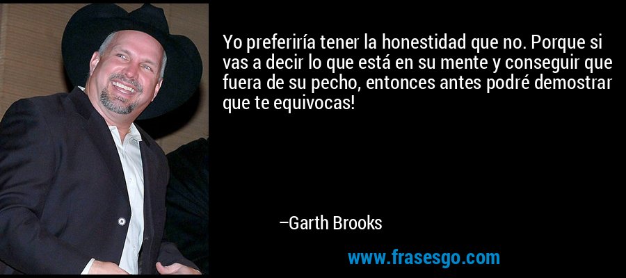 Yo preferiría tener la honestidad que no. Porque si vas a decir lo que está en su mente y conseguir que fuera de su pecho, entonces antes podré demostrar que te equivocas! – Garth Brooks
