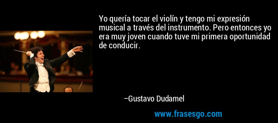 Yo quería tocar el violín y tengo mi expresión musical a través del instrumento. Pero entonces yo era muy joven cuando tuve mi primera oportunidad de conducir. – Gustavo Dudamel