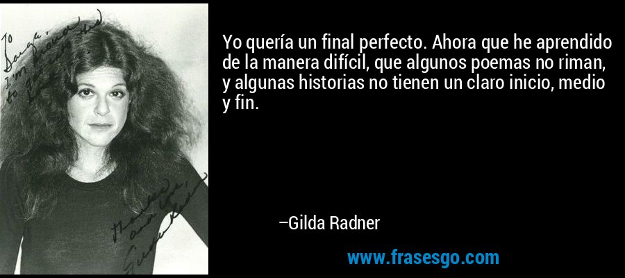 Yo quería un final perfecto. Ahora que he aprendido de la manera difícil, que algunos poemas no riman, y algunas historias no tienen un claro inicio, medio y fin. – Gilda Radner