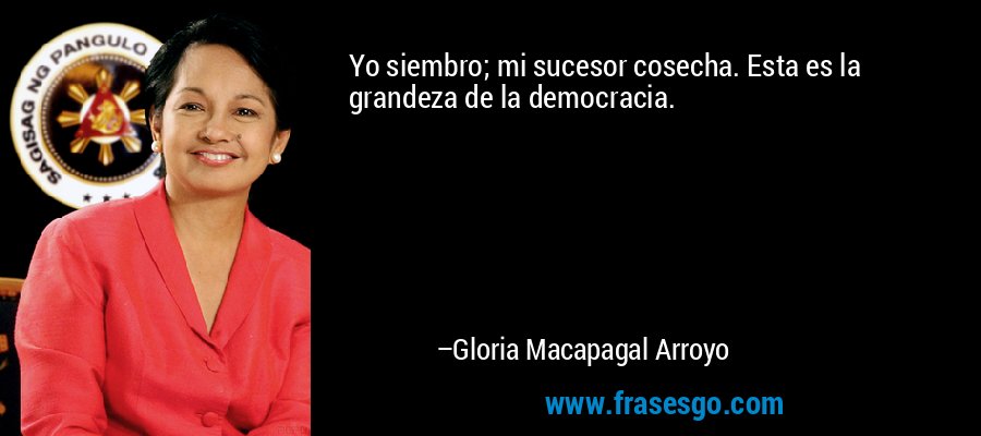 Yo siembro; mi sucesor cosecha. Esta es la grandeza de la democracia. – Gloria Macapagal Arroyo