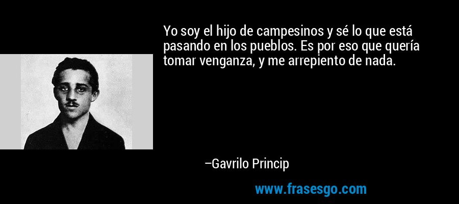 Yo soy el hijo de campesinos y sé lo que está pasando en los pueblos. Es por eso que quería tomar venganza, y me arrepiento de nada. – Gavrilo Princip