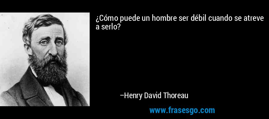 ¿Cómo puede un hombre ser débil cuando se atreve a serlo? – Henry David Thoreau
