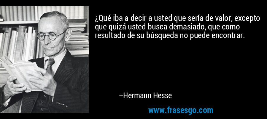 ¿Qué iba a decir a usted que sería de valor, excepto que quizá usted busca demasiado, que como resultado de su búsqueda no puede encontrar. – Hermann Hesse