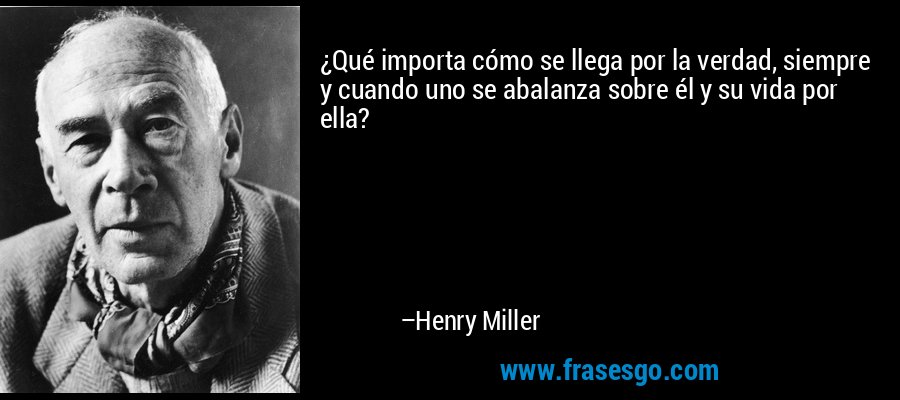 ¿Qué importa cómo se llega por la verdad, siempre y cuando uno se abalanza sobre él y su vida por ella? – Henry Miller