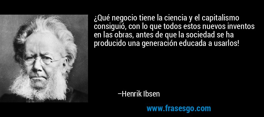 ¿Qué negocio tiene la ciencia y el capitalismo consiguió, con lo que todos estos nuevos inventos en las obras, antes de que la sociedad se ha producido una generación educada a usarlos! – Henrik Ibsen