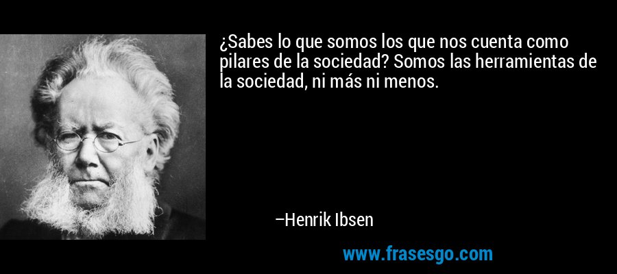 ¿Sabes lo que somos los que nos cuenta como pilares de la sociedad? Somos las herramientas de la sociedad, ni más ni menos. – Henrik Ibsen