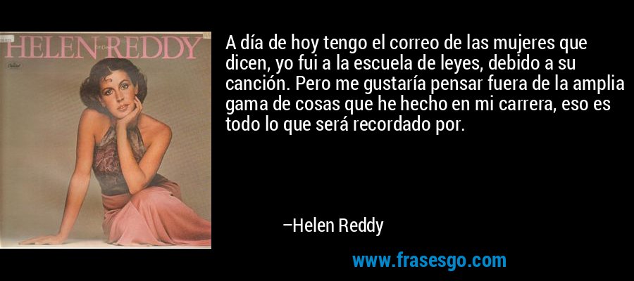A día de hoy tengo el correo de las mujeres que dicen, yo fui a la escuela de leyes, debido a su canción. Pero me gustaría pensar fuera de la amplia gama de cosas que he hecho en mi carrera, eso es todo lo que será recordado por. – Helen Reddy