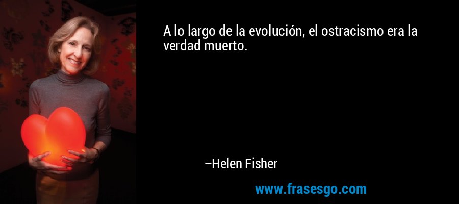 A lo largo de la evolución, el ostracismo era la verdad muerto. – Helen Fisher