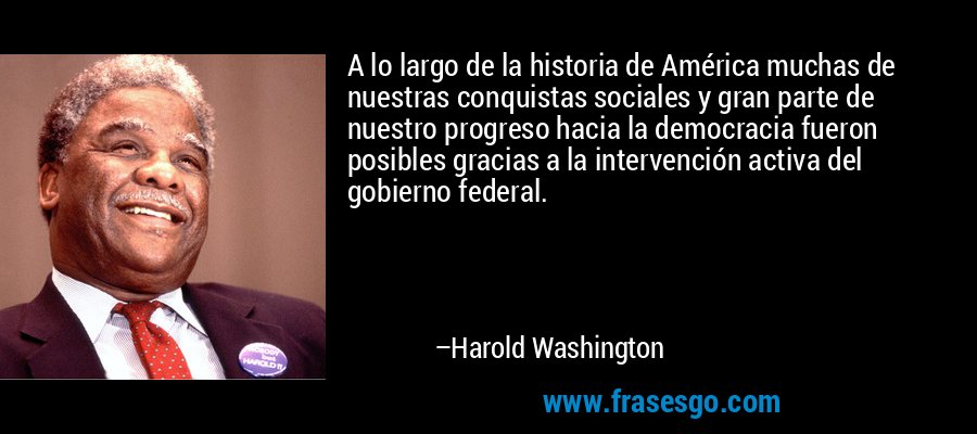 A lo largo de la historia de América muchas de nuestras conquistas sociales y gran parte de nuestro progreso hacia la democracia fueron posibles gracias a la intervención activa del gobierno federal. – Harold Washington