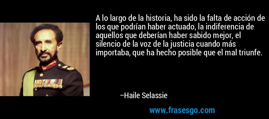 A lo largo de la historia, ha sido la falta de acción de los que podrían haber actuado, la indiferencia de aquellos que deberían haber sabido mejor, el silencio de la voz de la justicia cuando más importaba, que ha hecho posible que el mal triunfe. – Haile Selassie