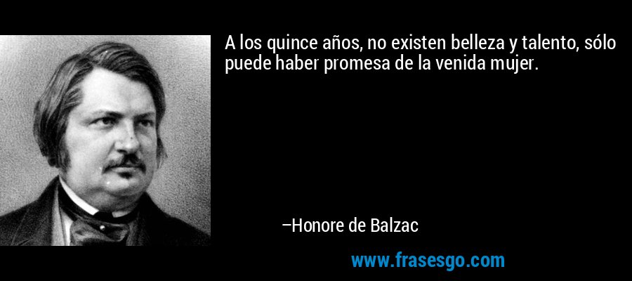 A los quince años, no existen belleza y talento, sólo puede haber promesa de la venida mujer. – Honore de Balzac