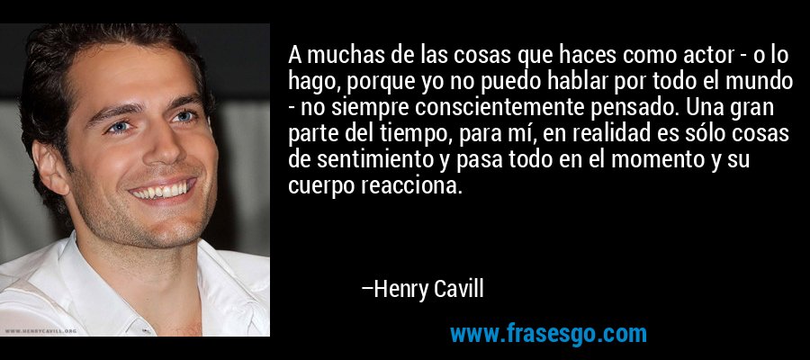 A muchas de las cosas que haces como actor - o lo hago, porque yo no puedo hablar por todo el mundo - no siempre conscientemente pensado. Una gran parte del tiempo, para mí, en realidad es sólo cosas de sentimiento y pasa todo en el momento y su cuerpo reacciona. – Henry Cavill