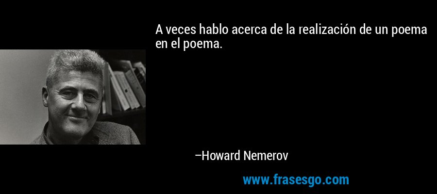 A veces hablo acerca de la realización de un poema en el poema. – Howard Nemerov