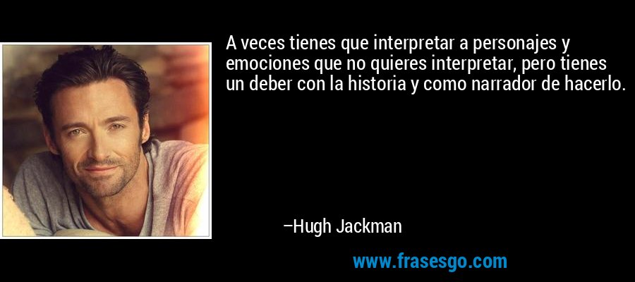 A veces tienes que interpretar a personajes y emociones que no quieres interpretar, pero tienes un deber con la historia y como narrador de hacerlo. – Hugh Jackman