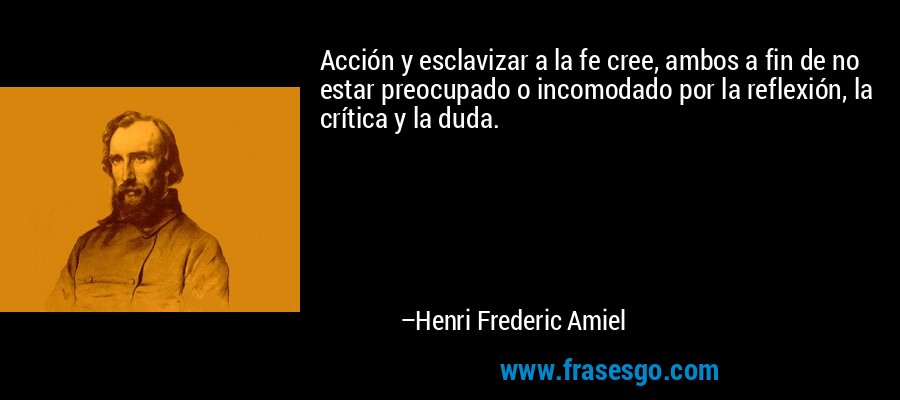Acción y esclavizar a la fe cree, ambos a fin de no estar preocupado o incomodado por la reflexión, la crítica y la duda. – Henri Frederic Amiel