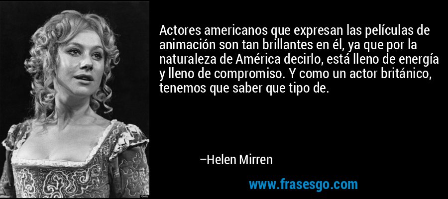 Actores americanos que expresan las películas de animación son tan brillantes en él, ya que por la naturaleza de América decirlo, está lleno de energía y lleno de compromiso. Y como un actor británico, tenemos que saber que tipo de. – Helen Mirren