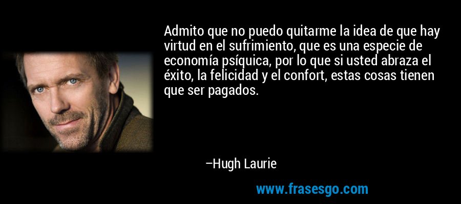 Admito que no puedo quitarme la idea de que hay virtud en el sufrimiento, que es una especie de economía psíquica, por lo que si usted abraza el éxito, la felicidad y el confort, estas cosas tienen que ser pagados. – Hugh Laurie