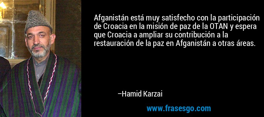 Afganistán está muy satisfecho con la participación de Croacia en la misión de paz de la OTAN y espera que Croacia a ampliar su contribución a la restauración de la paz en Afganistán a otras áreas. – Hamid Karzai