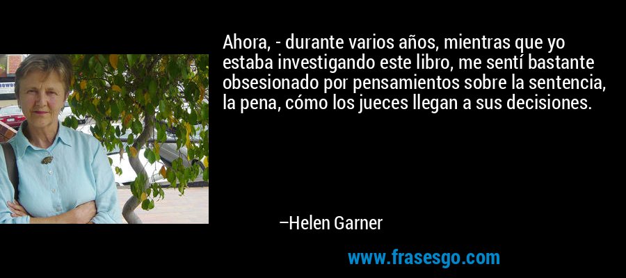 Ahora, - durante varios años, mientras que yo estaba investigando este libro, me sentí bastante obsesionado por pensamientos sobre la sentencia, la pena, cómo los jueces llegan a sus decisiones. – Helen Garner
