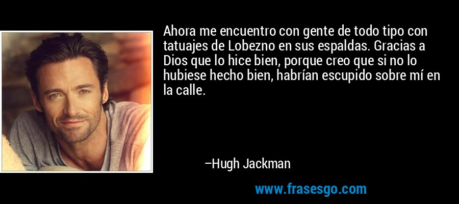 Ahora me encuentro con gente de todo tipo con tatuajes de Lobezno en sus espaldas. Gracias a Dios que lo hice bien, porque creo que si no lo hubiese hecho bien, habrían escupido sobre mí en la calle. – Hugh Jackman