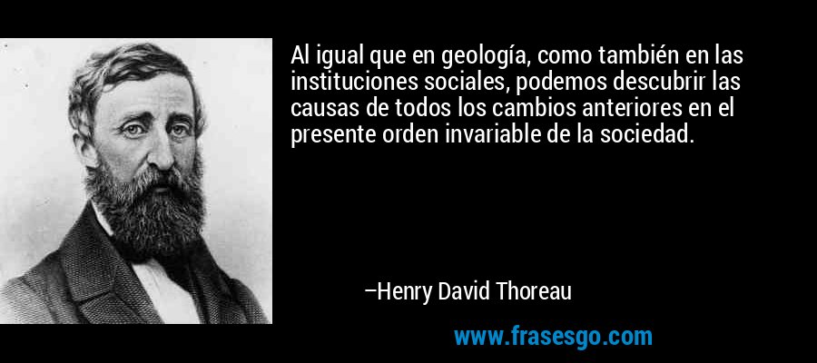 Al igual que en geología, como también en las instituciones sociales, podemos descubrir las causas de todos los cambios anteriores en el presente orden invariable de la sociedad. – Henry David Thoreau