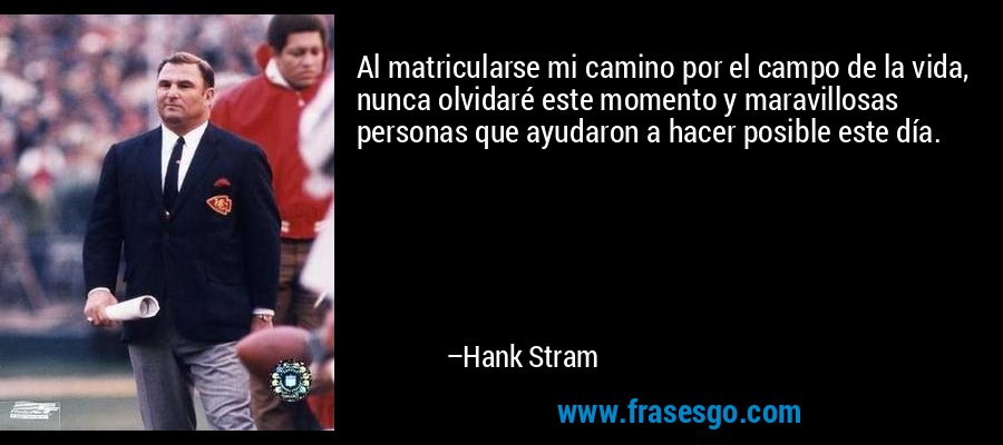 Al matricularse mi camino por el campo de la vida, nunca olvidaré este momento y maravillosas personas que ayudaron a hacer posible este día. – Hank Stram