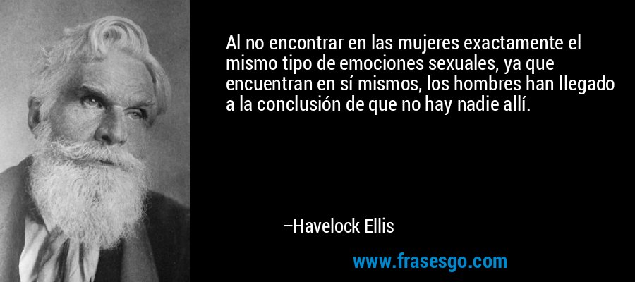 Al no encontrar en las mujeres exactamente el mismo tipo de emociones sexuales, ya que encuentran en sí mismos, los hombres han llegado a la conclusión de que no hay nadie allí. – Havelock Ellis