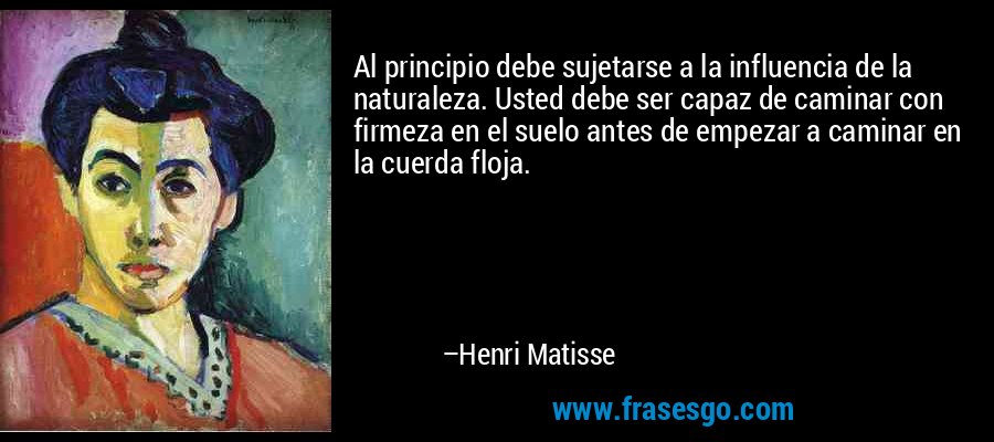 Al principio debe sujetarse a la influencia de la naturaleza. Usted debe ser capaz de caminar con firmeza en el suelo antes de empezar a caminar en la cuerda floja. – Henri Matisse