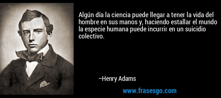 Algún día la ciencia puede llegar a tener la vida del hombre en sus manos y, haciendo estallar el mundo la especie humana puede incurrir en un suicidio colectivo. – Henry Adams