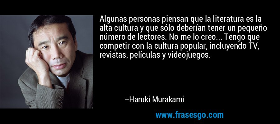 Algunas personas piensan que la literatura es la alta cultura y que sólo deberían tener un pequeño número de lectores. No me lo creo... Tengo que competir con la cultura popular, incluyendo TV, revistas, películas y videojuegos. – Haruki Murakami