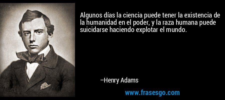 Algunos días la ciencia puede tener la existencia de la humanidad en el poder, y la raza humana puede suicidarse haciendo explotar el mundo. – Henry Adams